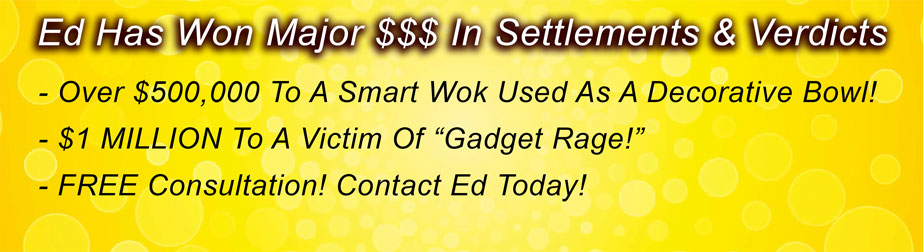 Ed Has Won Major $$$ In Settlements & Verdicts
-- Over $500,000 To A Smart Wok Used As A Decorative Bowl!
-- $1 MILLION To A Victim Of “Gadget Rage!”
-- FREE Consultation! Contact Ed Today!